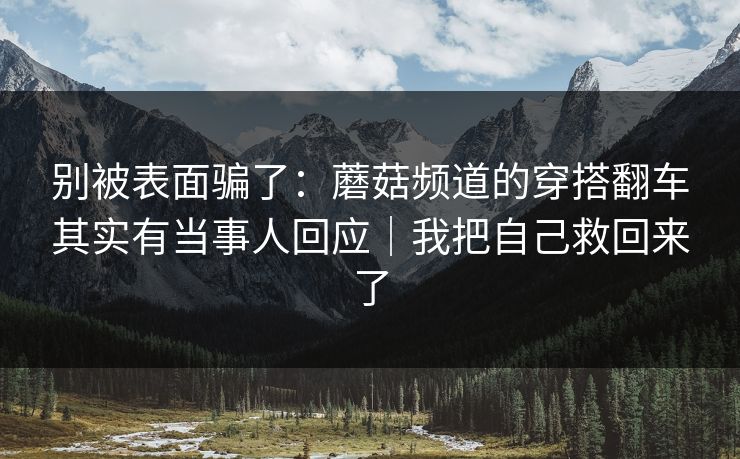 别被表面骗了：蘑菇频道的穿搭翻车其实有当事人回应｜我把自己救回来了