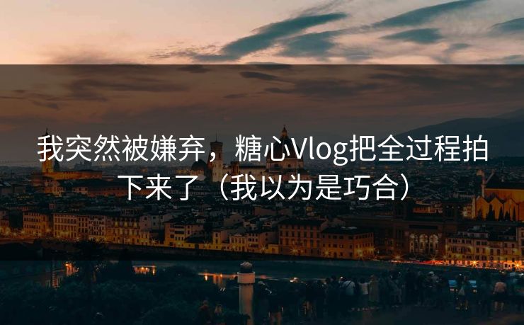 我突然被嫌弃，糖心Vlog把全过程拍下来了（我以为是巧合）