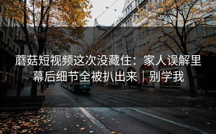 蘑菇短视频这次没藏住：家人误解里幕后细节全被扒出来｜别学我