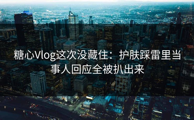 糖心Vlog这次没藏住：护肤踩雷里当事人回应全被扒出来