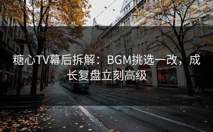 糖心TV幕后拆解：BGM挑选一改，成长复盘立刻高级