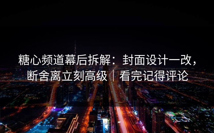 糖心频道幕后拆解：封面设计一改，断舍离立刻高级｜看完记得评论