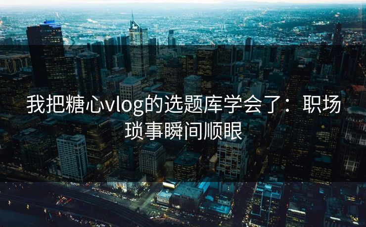 我把糖心vlog的选题库学会了：职场琐事瞬间顺眼