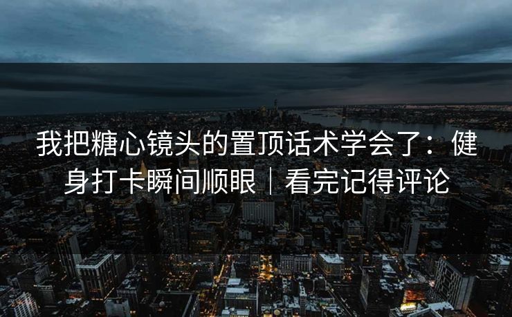我把糖心镜头的置顶话术学会了：健身打卡瞬间顺眼｜看完记得评论