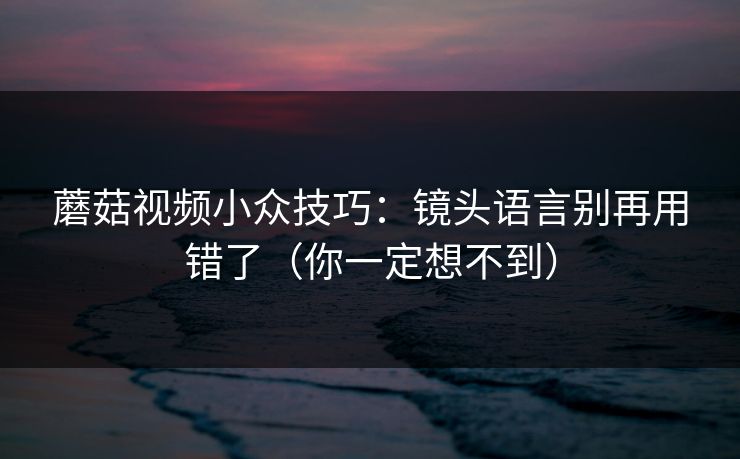 蘑菇视频小众技巧：镜头语言别再用错了（你一定想不到）