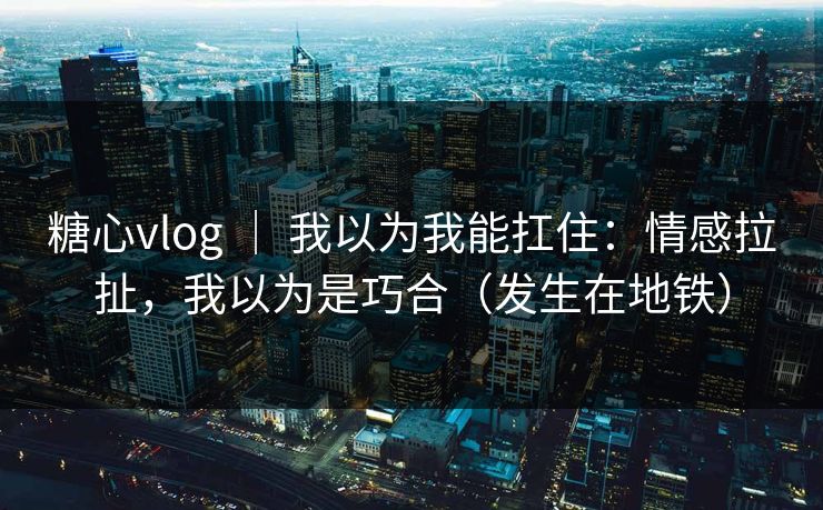 糖心vlog ｜ 我以为我能扛住：情感拉扯，我以为是巧合（发生在地铁）