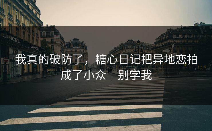 我真的破防了，糖心日记把异地恋拍成了小众｜别学我