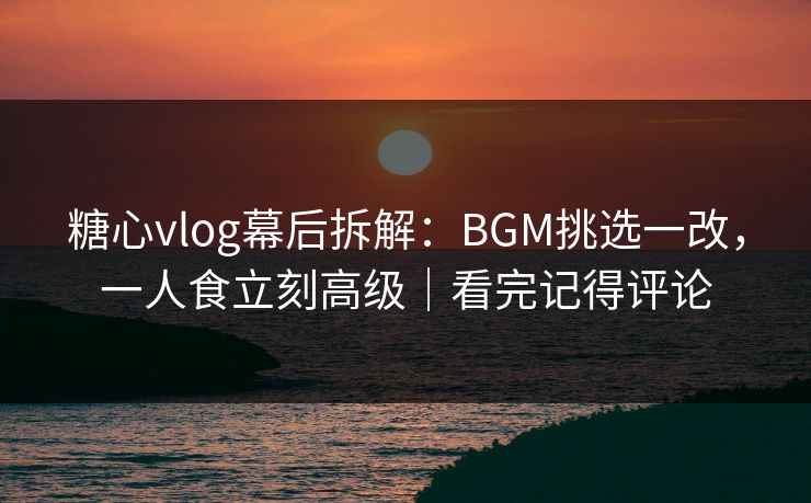 糖心vlog幕后拆解：BGM挑选一改，一人食立刻高级｜看完记得评论