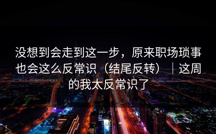 没想到会走到这一步，原来职场琐事也会这么反常识（结尾反转）｜这周的我太反常识了