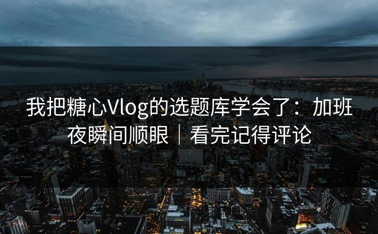 我把糖心Vlog的选题库学会了：加班夜瞬间顺眼｜看完记得评论
