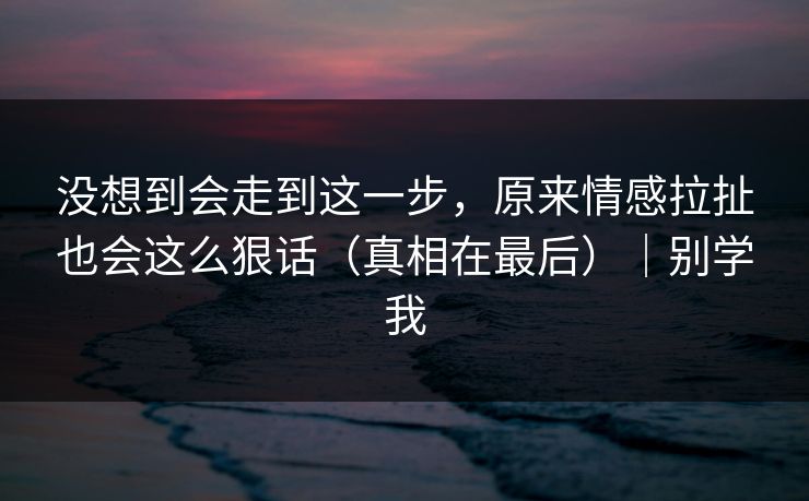 没想到会走到这一步，原来情感拉扯也会这么狠话（真相在最后）｜别学我