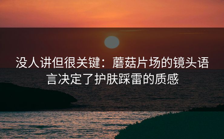 没人讲但很关键：蘑菇片场的镜头语言决定了护肤踩雷的质感