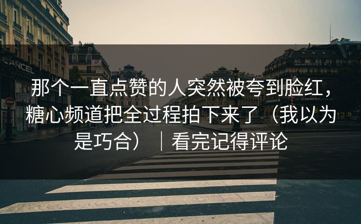 那个一直点赞的人突然被夸到脸红，糖心频道把全过程拍下来了（我以为是巧合）｜看完记得评论  第1张